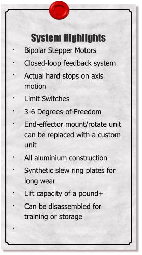 System Highlights 	Bipolar Stepper Motors 	Closed-loop feedback system 	Actual hard stops on axis motion 	Limit Switches 	3-6 Degrees-of-Freedom  	End-effector mount/rotate unit can be replaced with a custom unit 	All aluminium construction 	Synthetic slew ring plates for long wear 	Lift capacity of a pound+ 	Can be disassembled for training or storage 