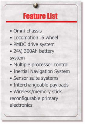 Feature List   Omni-chassis  Locomotion: 6 wheel  PMDC drive system  24V, 300Ah battery system  Multiple processor control  Inertial Navigation System  Sensor suite systems  Interchangeable payloads  Wireless/memory stick reconfigurable primary electronics