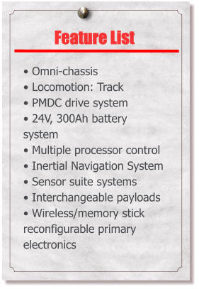 Feature List   Omni-chassis  Locomotion: Track  PMDC drive system  24V, 300Ah battery system  Multiple processor control  Inertial Navigation System  Sensor suite systems  Interchangeable payloads  Wireless/memory stick reconfigurable primary electronics